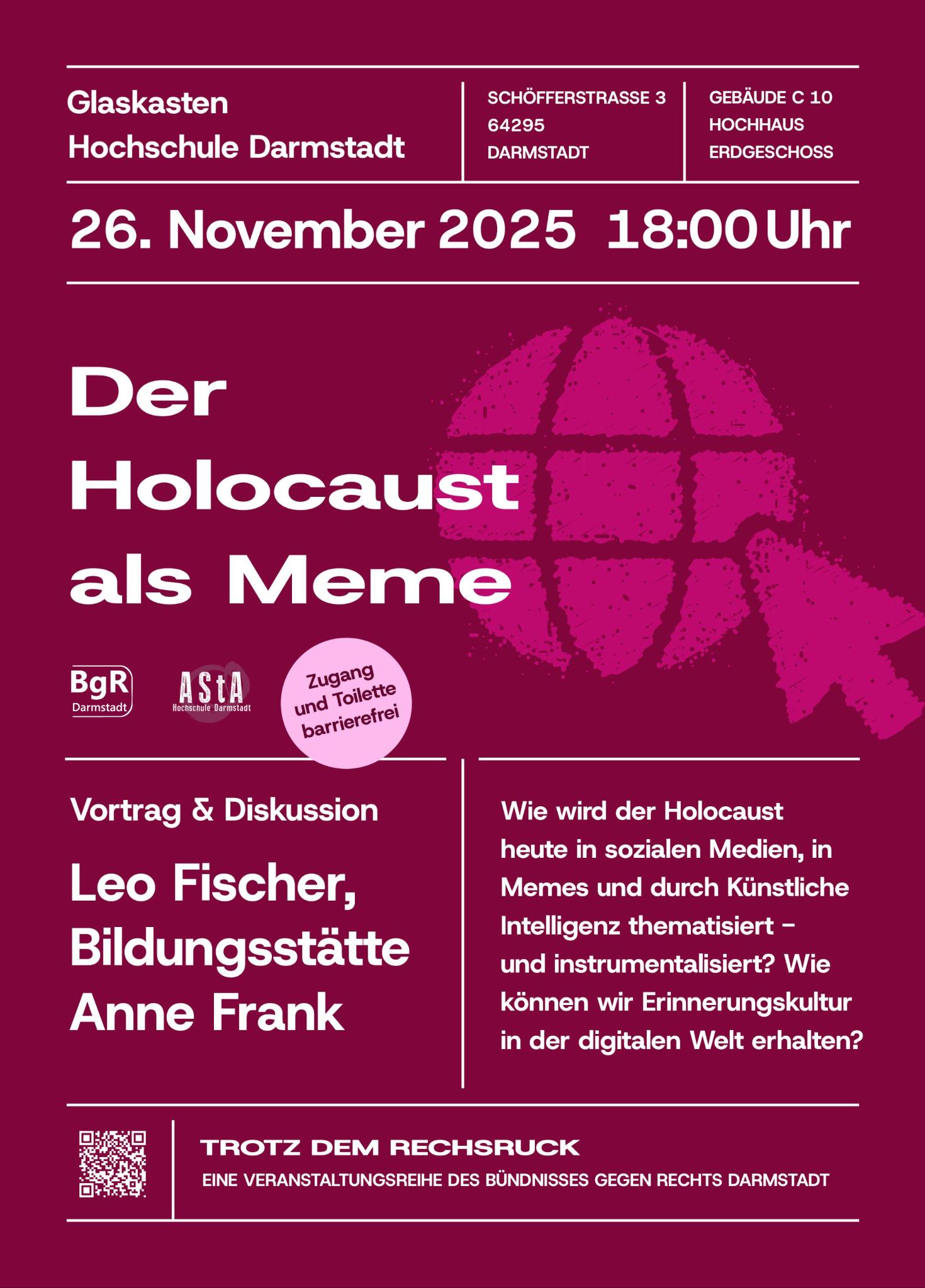 Auf BgR-weinrotem Hintergrund mit einem pinken Internet- und Mauszeiger-Symbol finden sich alle Infos zur Veranstaltung "Der Holocaust als Meme". Angekündigt werden Vortrag und Diskussion mit Leo Fischer von der Bildungsstätte Anne Frank. Details zum Inhalt: Wie wird der Holocaust heute in den Sozialen Medien, in Memes und durch Künstliche Intelligenz thematisiert – und instrumentalisiert? Wie können wir Erinnerungskultur in der digitalen Welt erhalten? Die Veranstaltung findet statt am 26. November 2025 ab 18 Uhr im Glaskasten an der Hochschule Darmstadt, im Erdgeschoss des Gebäudes C10 (Hochhaus) in der Schöfferstraße 3 in 64295 Darmstadt. Zugang und Toilette sind barrierefrei. Die Veranstaltung findet in Kooperation zwischen dem BgR Darmstadt und dem AStA der Hochschule Darmstadt im Rahmen der Veranstsltungsreihe "Trotz dem Rechtsruck" statt. Ein QR-Code verlinkt auf die Veranstsltungsseite der BgR-Website.
