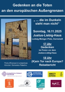 Veranstaltungsflyer zum Gedenken an die Toten an den EU-Außengrenzen: "… die im Dunkeln sieht man nicht". Links ist ein Foto der Porta d'Europa in Lampedusa von Künstler Dominico Paladino. Rechts stehen die Details zu den Teilveranstaltungen. Sonntag, den 16. November im Justus-Liebig-Haus am Ludwig-Metzger-Platz in Darmstadt. Ab 17 Uhr Gedenken im Freien vor dem Justus-Liebig-Haus. Ab 18 Uhr Reisebericht "(K)ein Tor nach Europa?". Unten stehen die Logos der Veranstalter*innen. Evangelisches Dekanat Darmstadt, Amnesty International Darmstadt, Seebrücke Darmstadt, KOKAS, pax christi Hessen-Süd, Bündnis gegen Rechts Darmstadt